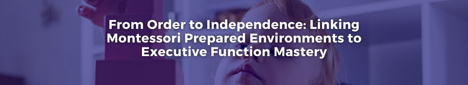 from-order-to-independence-linking-montessori-prepared-environments-to-executive-function-mastery-heather-white-two-banner